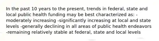 In the past 10 years to the present, trends in federal, state and local public health funding may be best characterized as: -moderately increasing -significantly increasing at local and state levels -generally declining in all areas of public health endeavors -remaining relatively stable at federal, state and local levels