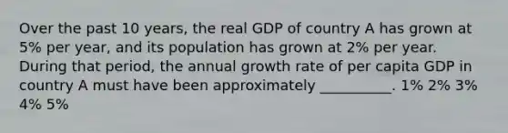 Over the past 10 years, the real GDP of country A has grown at 5% per year, and its population has grown at 2% per year. During that period, the annual growth rate of per capita GDP in country A must have been approximately __________. 1% 2% 3% 4% 5%