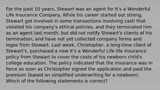 For the past 10 years, Stewart was an agent for It's a Wonderful Life Insurance Company. While his career started out strong, Stewart got involved in some transactions involving cash that violated his company's ethical policies, and they terminated him as an agent last month, but did not notify Stewart's clients of his termination, and have not yet collected company forms and logos from Stewart. Last week, Christopher, a long-time client of Stewart's, purchased a new It's a Wonderful Life life insurance policy from Stewart to cover the costs of his newborn child's college education. The policy indicated that the insurance was in force as soon as Christopher signed the application and paid the premium (based on simplified underwriting for a newborn). Which of the following statements is correct?