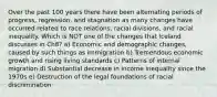 Over the past 100 years there have been alternating periods of progress, regression, and stagnation as many changes have occurred related to race relations, racial divisions, and racial inequality. Which is NOT one of the changes that Iceland discusses in Ch8? a) Economic and demographic changes, caused by such things as immigration b) Tremendous economic growth and rising living standards c) Patterns of internal migration d) Substantial decrease in income inequality since the 1970s e) Destruction of the legal foundations of racial discrimination