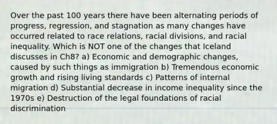 Over the past 100 years there have been alternating periods of progress, regression, and stagnation as many changes have occurred related to race relations, racial divisions, and racial inequality. Which is NOT one of the changes that Iceland discusses in Ch8? a) Economic and demographic changes, caused by such things as immigration b) Tremendous economic growth and rising living standards c) Patterns of internal migration d) Substantial decrease in income inequality since the 1970s e) Destruction of the legal foundations of racial discrimination