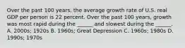 Over the past 100​ years, the average growth rate of U.S. real GDP per person is 22 percent. Over the past 100​ years, growth was most rapid during the​ ______ and slowest during the​ ______. A. 2000s; 1920s B. 1960s; Great Depression C. 1960s; 1980s D. 1990s; 1970s