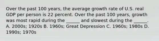 Over the past 100​ years, the average growth rate of U.S. real GDP per person is 22 percent. Over the past 100​ years, growth was most rapid during the​ ______ and slowest during the​ ______. A. 2000s; 1920s B. 1960s; Great Depression C. 1960s; 1980s D. 1990s; 1970s