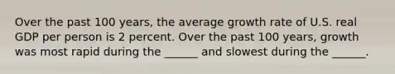 Over the past 100​ years, the average growth rate of U.S. real GDP per person is 2 percent. Over the past 100​ years, growth was most rapid during the​ ______ and slowest during the​ ______.