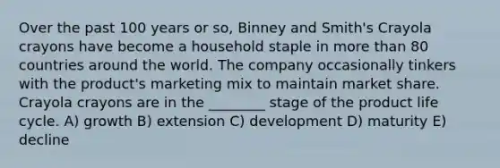 Over the past 100 years or so, Binney and Smith's Crayola crayons have become a household staple in more than 80 countries around the world. The company occasionally tinkers with the product's marketing mix to maintain market share. Crayola crayons are in the ________ stage of the product life cycle. A) growth B) extension C) development D) maturity E) decline