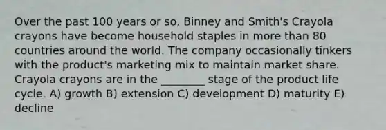 Over the past 100 years or so, Binney and Smith's Crayola crayons have become household staples in more than 80 countries around the world. The company occasionally tinkers with the product's marketing mix to maintain market share. Crayola crayons are in the ________ stage of the product life cycle. A) growth B) extension C) development D) maturity E) decline