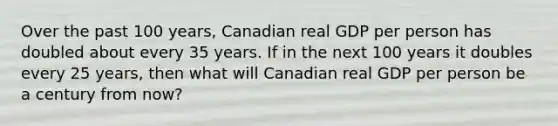 Over the past 100 years, Canadian real GDP per person has doubled about every 35 years. If in the next 100 years it doubles every 25 years, then what will Canadian real GDP per person be a century from now?