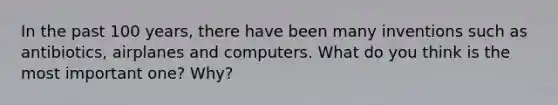 In the past 100 years, there have been many inventions such as antibiotics, airplanes and computers. What do you think is the most important one? Why?