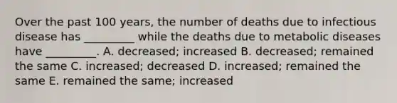 Over the past 100 years, the number of deaths due to infectious disease has _________ while the deaths due to metabolic diseases have _________. A. decreased; increased B. decreased; remained the same C. increased; decreased D. increased; remained the same E. remained the same; increased