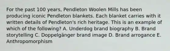 For the past 100​ years, Pendleton Woolen Mills has been producing iconic Pendleton blankets. Each blanket carries with it written details of​ Pendleton's rich heritage. This is an example of which of the​ following? A. Underdog brand biography B. Brand storytelling C. Doppelgänger brand image D. Brand arrogance E. Anthropomorphism