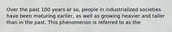 Over the past 100 years or so, people in industrialized societies have been maturing earlier, as well as growing heavier and taller than in the past. This phenomenon is referred to as the