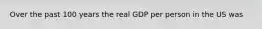 Over the past 100 years the real GDP per person in the US was