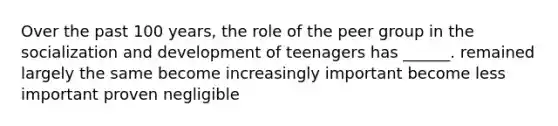 Over the past 100 years, the role of the peer group in the socialization and development of teenagers has ______. remained largely the same become increasingly important become less important proven negligible