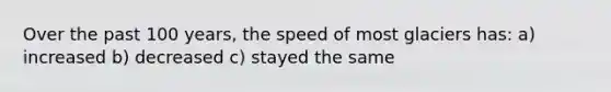 Over the past 100 years, the speed of most glaciers has: a) increased b) decreased c) stayed the same