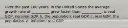 Over the past 100 years, in the United States the average growth rate of __________ grew faster than ___________. a. real GDP; nominal GDP. b. the population; real GDP. c. real GDP; the population. d. inflation; real GDP.