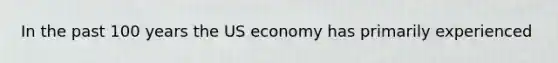 In the past 100 years the US economy has primarily experienced