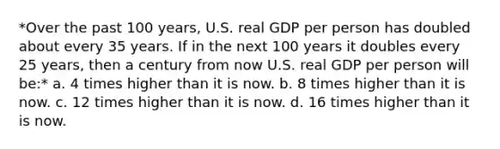 *Over the past 100 years, U.S. real GDP per person has doubled about every 35 years. If in the next 100 years it doubles every 25 years, then a century from now U.S. real GDP per person will be:* a. 4 times higher than it is now. b. 8 times higher than it is now. c. 12 times higher than it is now. d. 16 times higher than it is now.