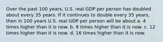 Over the past 100 years, U.S. real GDP per person has doubled about every 35 years. If it continues to double every 35 years, then in 100 years U.S. real GDP per person will be about a. 4 times higher than it is now. b. 8 times higher than it is now. c. 12 times higher than it is now. d. 16 times higher than it is now.