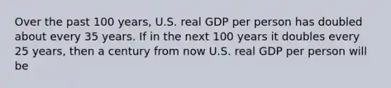 Over the past 100 years, U.S. real GDP per person has doubled about every 35 years. If in the next 100 years it doubles every 25 years, then a century from now U.S. real GDP per person will be