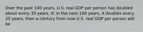 Over the past 100 years, U.S. real GDP per person has doubled about every 35 years. If, in the next 100 years, it doubles every 25 years, then a century from now U.S. real GDP per person will be