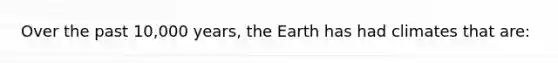 Over the past 10,000 years, the Earth has had climates that are: