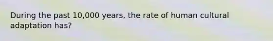 During the past 10,000 years, the rate of human cultural adaptation has?