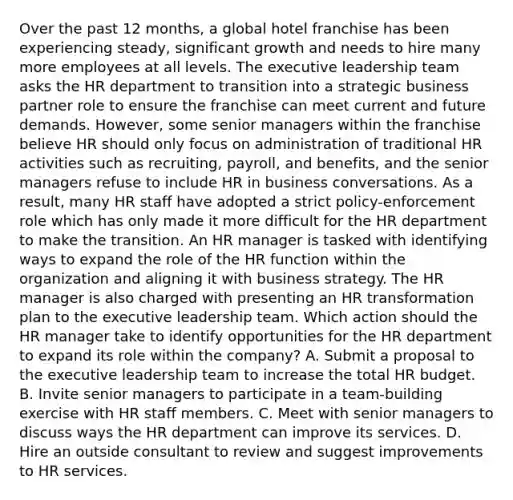 Over the past 12 months, a global hotel franchise has been experiencing steady, significant growth and needs to hire many more employees at all levels. The executive leadership team asks the HR department to transition into a strategic business partner role to ensure the franchise can meet current and future demands. However, some senior managers within the franchise believe HR should only focus on administration of traditional HR activities such as recruiting, payroll, and benefits, and the senior managers refuse to include HR in business conversations. As a result, many HR staff have adopted a strict policy-enforcement role which has only made it more difficult for the HR department to make the transition. An HR manager is tasked with identifying ways to expand the role of the HR function within the organization and aligning it with business strategy. The HR manager is also charged with presenting an HR transformation plan to the executive leadership team. Which action should the HR manager take to identify opportunities for the HR department to expand its role within the company? A. Submit a proposal to the executive leadership team to increase the total HR budget. B. Invite senior managers to participate in a team-building exercise with HR staff members. C. Meet with senior managers to discuss ways the HR department can improve its services. D. Hire an outside consultant to review and suggest improvements to HR services.