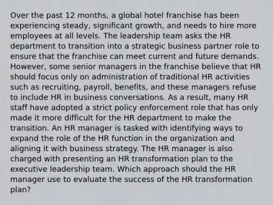 Over the past 12 months, a global hotel franchise has been experiencing steady, significant growth, and needs to hire more employees at all levels. The leadership team asks the HR department to transition into a strategic business partner role to ensure that the franchise can meet current and future demands. However, some senior managers in the franchise believe that HR should focus only on administration of traditional HR activities such as recruiting, payroll, benefits, and these managers refuse to include HR in business conversations. As a result, many HR staff have adopted a strict policy enforcement role that has only made it more difficult for the HR department to make the transition. An HR manager is tasked with identifying ways to expand the role of the HR function in the organization and aligning it with business strategy. The HR manager is also charged with presenting an HR transformation plan to the executive leadership team. Which approach should the HR manager use to evaluate the success of the HR transformation plan?