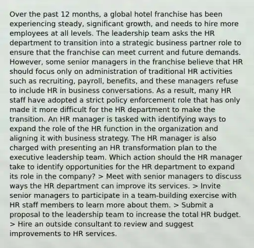 Over the past 12 months, a global hotel franchise has been experiencing steady, significant growth, and needs to hire more employees at all levels. The leadership team asks the HR department to transition into a strategic business partner role to ensure that the franchise can meet current and future demands. However, some senior managers in the franchise believe that HR should focus only on administration of traditional HR activities such as recruiting, payroll, benefits, and these managers refuse to include HR in business conversations. As a result, many HR staff have adopted a strict policy enforcement role that has only made it more difficult for the HR department to make the transition. An HR manager is tasked with identifying ways to expand the role of the HR function in the organization and aligning it with business strategy. The HR manager is also charged with presenting an HR transformation plan to the executive leadership team. Which action should the HR manager take to identify opportunities for the HR department to expand its role in the company? > Meet with senior managers to discuss ways the HR department can improve its services. > Invite senior managers to participate in a team-building exercise with HR staff members to learn more about them. > Submit a proposal to the leadership team to increase the total HR budget. > Hire an outside consultant to review and suggest improvements to HR services.