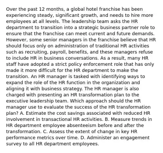 Over the past 12 months, a global hotel franchise has been experiencing steady, significant growth, and needs to hire more employees at all levels. The leadership team asks the HR department to transition into a strategic business partner role to ensure that the franchise can meet current and future demands. However, some senior managers in the franchise believe that HR should focus only on administration of traditional HR activities such as recruiting, payroll, benefits, and these managers refuse to include HR in business conversations. As a result, many HR staff have adopted a strict policy enforcement role that has only made it more difficult for the HR department to make the transition. An HR manager is tasked with identifying ways to expand the role of the HR function in the organization and aligning it with business strategy. The HR manager is also charged with presenting an HR transformation plan to the executive leadership team. Which approach should the HR manager use to evaluate the success of the HR transformation plan? A. Estimate the cost savings associated with reduced HR involvement in transactional HR activities. B. Measure trends in HR department employee absenteeism before and after the transformation. C. Assess the extent of change in key HR performance metrics over time. D. Administer an engagement survey to all HR department employees.