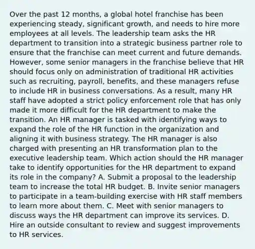 Over the past 12 months, a global hotel franchise has been experiencing steady, significant growth, and needs to hire more employees at all levels. The leadership team asks the HR department to transition into a strategic business partner role to ensure that the franchise can meet current and future demands. However, some senior managers in the franchise believe that HR should focus only on administration of traditional HR activities such as recruiting, payroll, benefits, and these managers refuse to include HR in business conversations. As a result, many HR staff have adopted a strict policy enforcement role that has only made it more difficult for the HR department to make the transition. An HR manager is tasked with identifying ways to expand the role of the HR function in the organization and aligning it with business strategy. The HR manager is also charged with presenting an HR transformation plan to the executive leadership team. Which action should the HR manager take to identify opportunities for the HR department to expand its role in the company? A. Submit a proposal to the leadership team to increase the total HR budget. B. Invite senior managers to participate in a team-building exercise with HR staff members to learn more about them. C. Meet with senior managers to discuss ways the HR department can improve its services. D. Hire an outside consultant to review and suggest improvements to HR services.