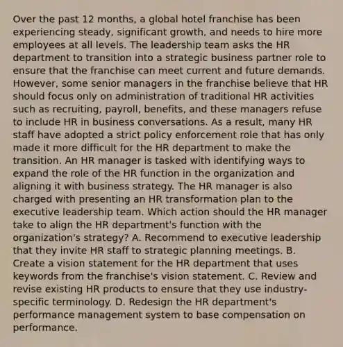 Over the past 12 months, a global hotel franchise has been experiencing steady, significant growth, and needs to hire more employees at all levels. The leadership team asks the HR department to transition into a strategic business partner role to ensure that the franchise can meet current and future demands. However, some senior managers in the franchise believe that HR should focus only on administration of traditional HR activities such as recruiting, payroll, benefits, and these managers refuse to include HR in business conversations. As a result, many HR staff have adopted a strict policy enforcement role that has only made it more difficult for the HR department to make the transition. An HR manager is tasked with identifying ways to expand the role of the HR function in the organization and aligning it with business strategy. The HR manager is also charged with presenting an HR transformation plan to the executive leadership team. Which action should the HR manager take to align the HR department's function with the organization's strategy? A. Recommend to executive leadership that they invite HR staff to strategic planning meetings. B. Create a vision statement for the HR department that uses keywords from the franchise's vision statement. C. Review and revise existing HR products to ensure that they use industry-specific terminology. D. Redesign the HR department's performance management system to base compensation on performance.