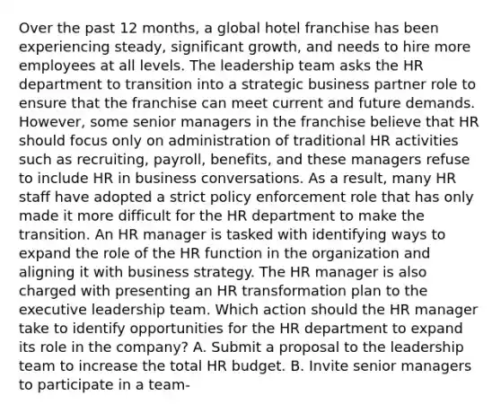 Over the past 12 months, a global hotel franchise has been experiencing steady, significant growth, and needs to hire more employees at all levels. The leadership team asks the HR department to transition into a strategic business partner role to ensure that the franchise can meet current and future demands. However, some senior managers in the franchise believe that HR should focus only on administration of traditional HR activities such as recruiting, payroll, benefits, and these managers refuse to include HR in business conversations. As a result, many HR staff have adopted a strict policy enforcement role that has only made it more difficult for the HR department to make the transition. An HR manager is tasked with identifying ways to expand the role of the HR function in the organization and aligning it with business strategy. The HR manager is also charged with presenting an HR transformation plan to the executive leadership team. Which action should the HR manager take to identify opportunities for the HR department to expand its role in the company? A. Submit a proposal to the leadership team to increase the total HR budget. B. Invite senior managers to participate in a team-