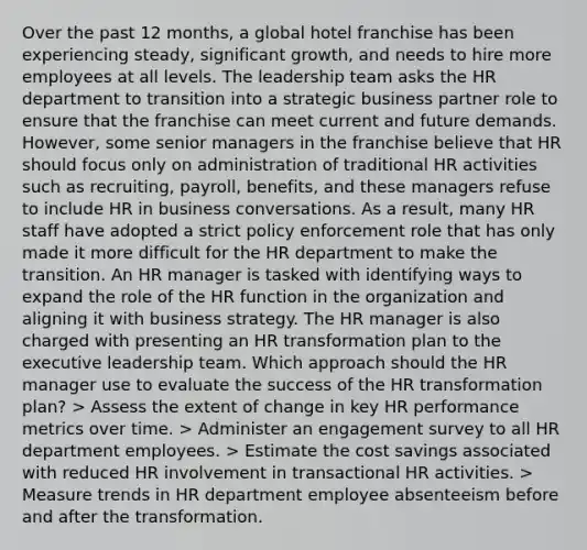 Over the past 12 months, a global hotel franchise has been experiencing steady, significant growth, and needs to hire more employees at all levels. The leadership team asks the HR department to transition into a strategic business partner role to ensure that the franchise can meet current and future demands. However, some senior managers in the franchise believe that HR should focus only on administration of traditional HR activities such as recruiting, payroll, benefits, and these managers refuse to include HR in business conversations. As a result, many HR staff have adopted a strict policy enforcement role that has only made it more difficult for the HR department to make the transition. An HR manager is tasked with identifying ways to expand the role of the HR function in the organization and aligning it with business strategy. The HR manager is also charged with presenting an HR transformation plan to the executive leadership team. Which approach should the HR manager use to evaluate the success of the HR transformation plan? > Assess the extent of change in key HR performance metrics over time. > Administer an engagement survey to all HR department employees. > Estimate the cost savings associated with reduced HR involvement in transactional HR activities. > Measure trends in HR department employee absenteeism before and after the transformation.