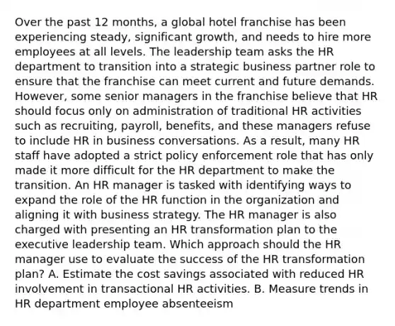 Over the past 12 months, a global hotel franchise has been experiencing steady, significant growth, and needs to hire more employees at all levels. The leadership team asks the HR department to transition into a strategic business partner role to ensure that the franchise can meet current and future demands. However, some senior managers in the franchise believe that HR should focus only on administration of traditional HR activities such as recruiting, payroll, benefits, and these managers refuse to include HR in business conversations. As a result, many HR staff have adopted a strict policy enforcement role that has only made it more difficult for the HR department to make the transition. An HR manager is tasked with identifying ways to expand the role of the HR function in the organization and aligning it with business strategy. The HR manager is also charged with presenting an HR transformation plan to the executive leadership team. Which approach should the HR manager use to evaluate the success of the HR transformation plan? A. Estimate the cost savings associated with reduced HR involvement in transactional HR activities. B. Measure trends in HR department employee absenteeism