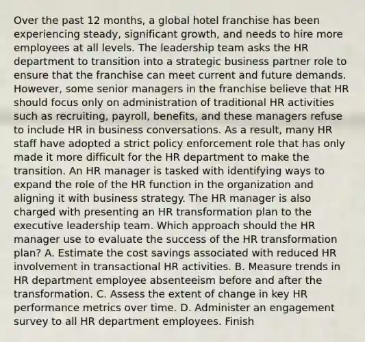 Over the past 12 months, a global hotel franchise has been experiencing steady, significant growth, and needs to hire more employees at all levels. The leadership team asks the HR department to transition into a strategic business partner role to ensure that the franchise can meet current and future demands. However, some senior managers in the franchise believe that HR should focus only on administration of traditional HR activities such as recruiting, payroll, benefits, and these managers refuse to include HR in business conversations. As a result, many HR staff have adopted a strict policy enforcement role that has only made it more difficult for the HR department to make the transition. An HR manager is tasked with identifying ways to expand the role of the HR function in the organization and aligning it with business strategy. The HR manager is also charged with presenting an HR transformation plan to the executive leadership team. Which approach should the HR manager use to evaluate the success of the HR transformation plan? A. Estimate the cost savings associated with reduced HR involvement in transactional HR activities. B. Measure trends in HR department employee absenteeism before and after the transformation. C. Assess the extent of change in key HR performance metrics over time. D. Administer an engagement survey to all HR department employees. Finish