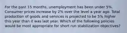 For the past 15 months, unemployment has been under 5%. Consumer prices increase by 2% over the level a year ago. Total production of goods and services is projected to be 5% higher this year than it was last year. Which of the following policies would be most appropriate for short run stabilization objectives?