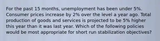 For the past 15 months, unemployment has been under 5%. Consumer prices increase by 2% over the level a year ago. Total production of goods and services is projected to be 5% higher this year than it was last year. Which of the following policies would be most appropriate for short run stabilization objectives?