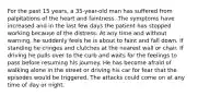 For the past 15 years, a 35-year-old man has suffered from palpitations of the heart and faintness. The symptoms have increased and in the last few days the patient has stopped working because of the distress. At any time and without warning, he suddenly feels he is about to faint and fall down. If standing he cringes and clutches at the nearest wall or chair. If driving he pulls over to the curb and waits for the feelings to pass before resuming his journey. He has become afraid of walking alone in the street or driving his car for fear that the episodes would be triggered. The attacks could come on at any time of day or night.