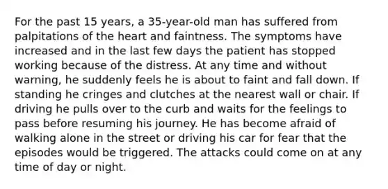 For the past 15 years, a 35-year-old man has suffered from palpitations of the heart and faintness. The symptoms have increased and in the last few days the patient has stopped working because of the distress. At any time and without warning, he suddenly feels he is about to faint and fall down. If standing he cringes and clutches at the nearest wall or chair. If driving he pulls over to the curb and waits for the feelings to pass before resuming his journey. He has become afraid of walking alone in the street or driving his car for fear that the episodes would be triggered. The attacks could come on at any time of day or night.