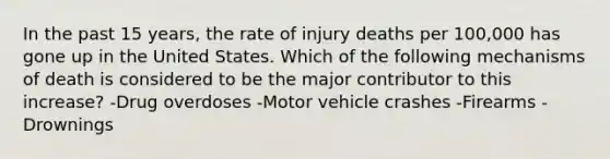 In the past 15 years, the rate of injury deaths per 100,000 has gone up in the United States. Which of the following mechanisms of death is considered to be the major contributor to this increase? -Drug overdoses -Motor vehicle crashes -Firearms -Drownings