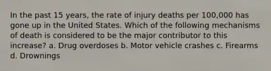 In the past 15 years, the rate of injury deaths per 100,000 has gone up in the United States. Which of the following mechanisms of death is considered to be the major contributor to this increase? a. Drug overdoses b. Motor vehicle crashes c. Firearms d. Drownings