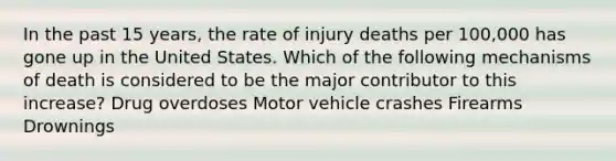 In the past 15 years, the rate of injury deaths per 100,000 has gone up in the United States. Which of the following mechanisms of death is considered to be the major contributor to this increase? Drug overdoses Motor vehicle crashes Firearms Drownings