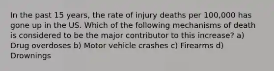 In the past 15 years, the rate of injury deaths per 100,000 has gone up in the US. Which of the following mechanisms of death is considered to be the major contributor to this increase? a) Drug overdoses b) Motor vehicle crashes c) Firearms d) Drownings