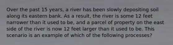 Over the past 15 years, a river has been slowly depositing soil along its eastern bank. As a result, the river is some 12 feet narrower than it used to be, and a parcel of property on the east side of the river is now 12 feet larger than it used to be. This scenario is an example of which of the following processes?