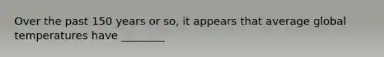Over the past 150 years or so, it appears that average global temperatures have ________