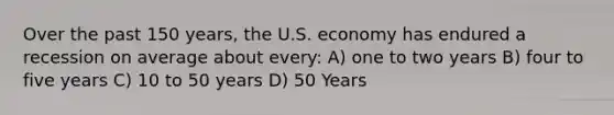 Over the past 150 years, the U.S. economy has endured a recession on average about every: A) one to two years B) four to five years C) 10 to 50 years D) 50 Years