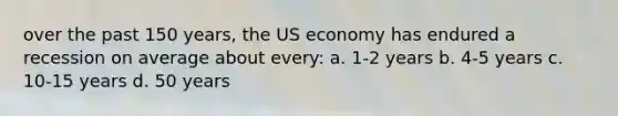 over the past 150 years, the US economy has endured a recession on average about every: a. 1-2 years b. 4-5 years c. 10-15 years d. 50 years