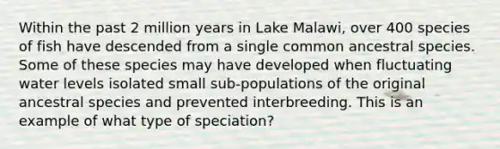 Within the past 2 million years in Lake Malawi, over 400 species of fish have descended from a single common ancestral species. Some of these species may have developed when fluctuating water levels isolated small sub-populations of the original ancestral species and prevented interbreeding. This is an example of what type of speciation?