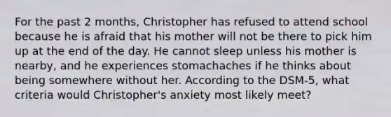 For the past 2 months, Christopher has refused to attend school because he is afraid that his mother will not be there to pick him up at the end of the day. He cannot sleep unless his mother is nearby, and he experiences stomachaches if he thinks about being somewhere without her. According to the DSM-5, what criteria would Christopher's anxiety most likely meet?